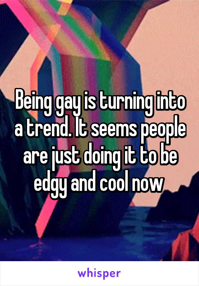 Being gay is turning into a trend. It seems people are just doing it to be edgy and cool now 