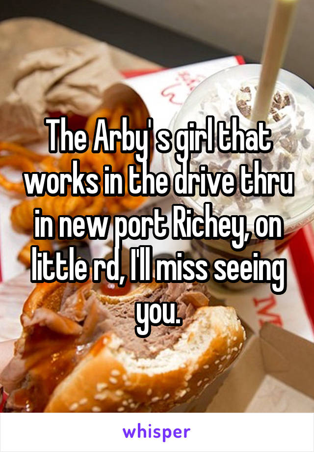 The Arby' s girl that works in the drive thru in new port Richey, on little rd, I'll miss seeing you.