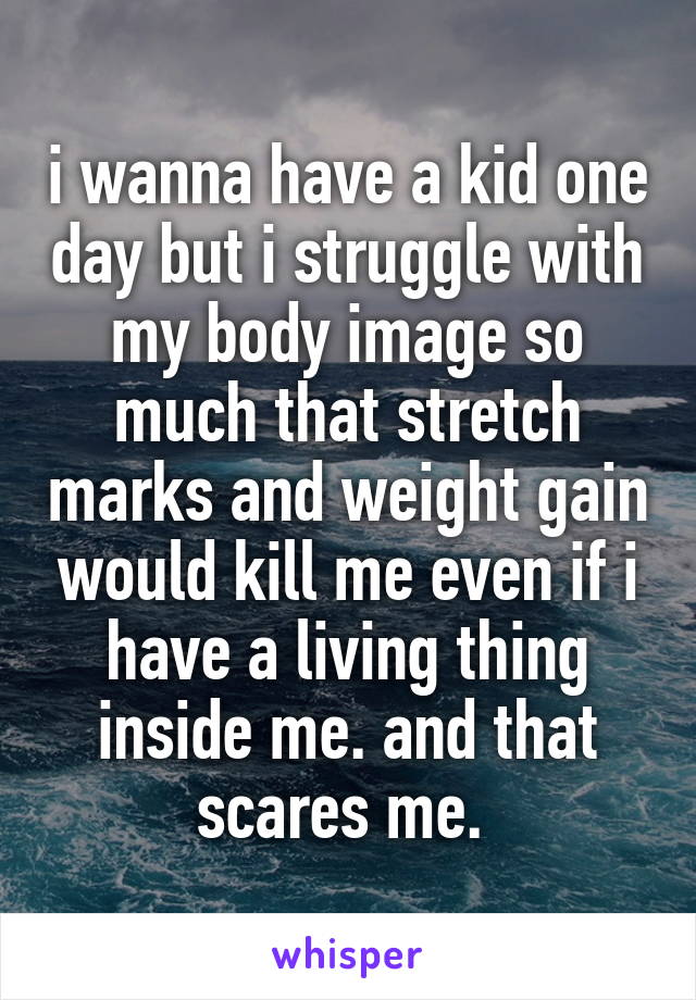 i wanna have a kid one day but i struggle with my body image so much that stretch marks and weight gain would kill me even if i have a living thing inside me. and that scares me. 