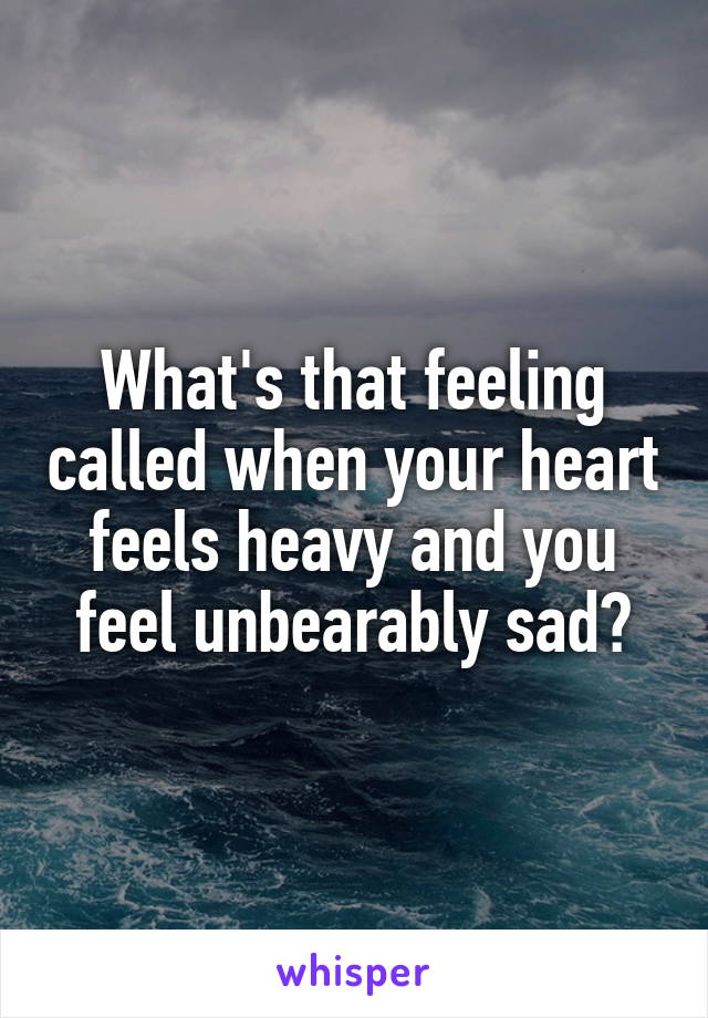 What's that feeling called when your heart feels heavy and you feel unbearably sad?