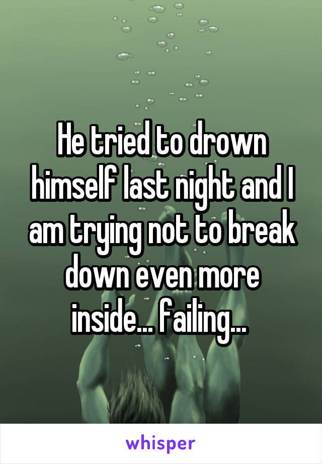 He tried to drown himself last night and I am trying not to break down even more inside... failing... 