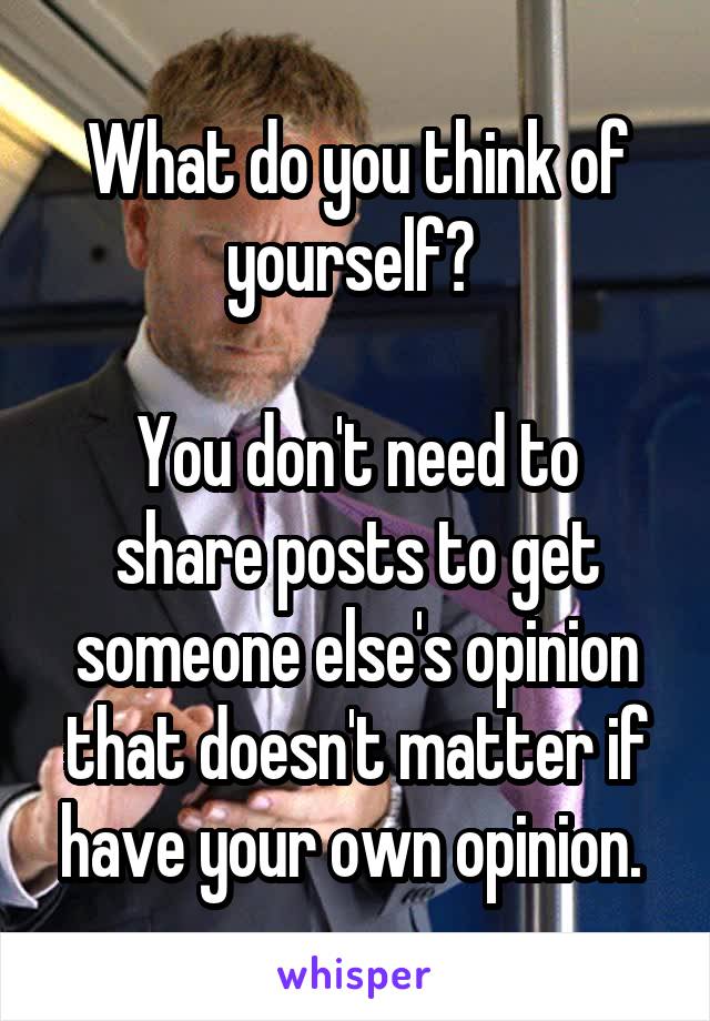 What do you think of yourself? 

You don't need to share posts to get someone else's opinion that doesn't matter if have your own opinion. 