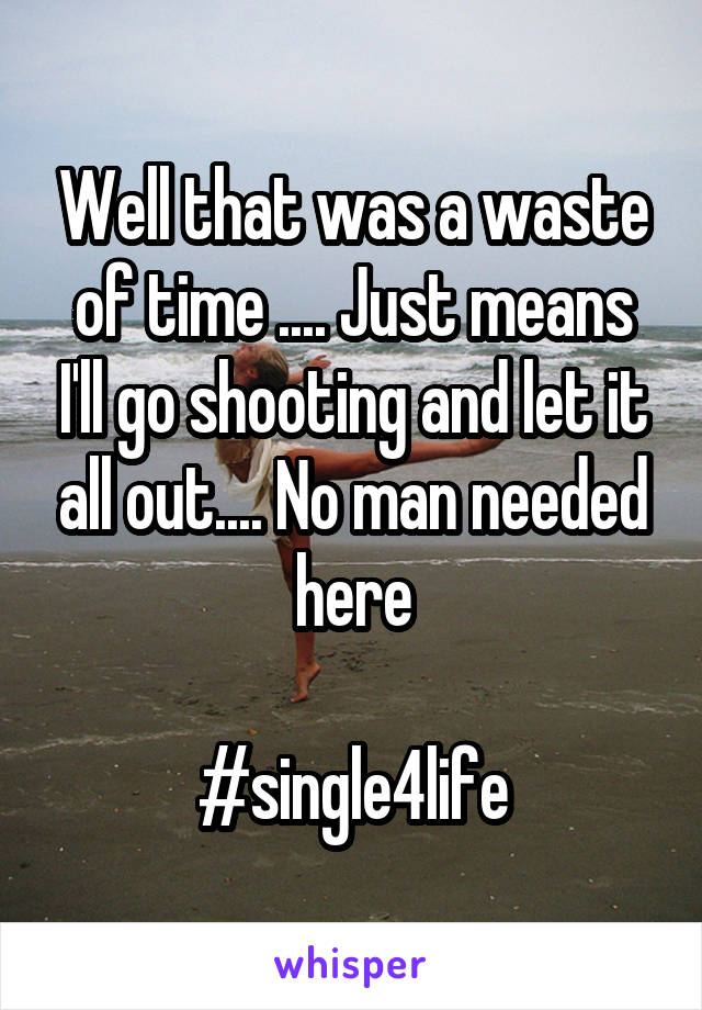 Well that was a waste of time .... Just means I'll go shooting and let it all out.... No man needed here

#single4life