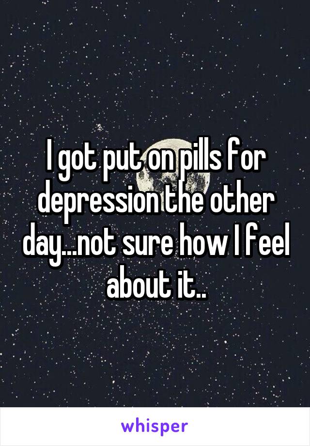 I got put on pills for depression the other day...not sure how I feel about it..