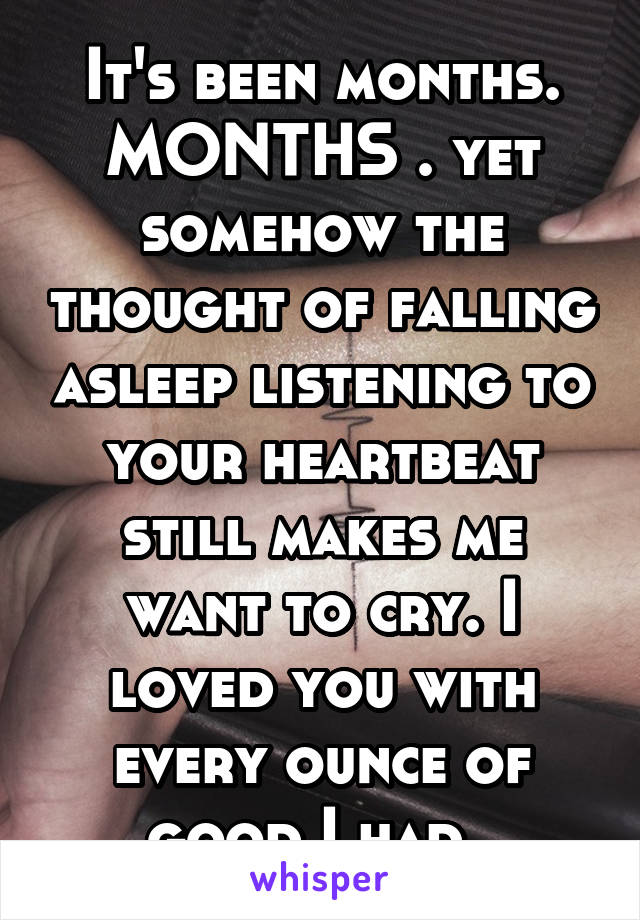 It's been months. MONTHS . yet somehow the thought of falling asleep listening to your heartbeat still makes me want to cry. I loved you with every ounce of good I had. 