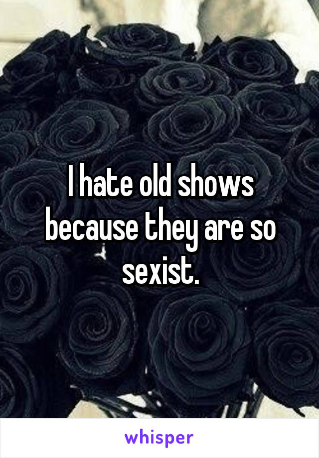 I hate old shows because they are so sexist.