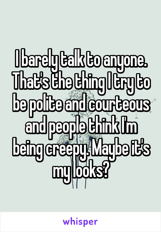 I barely talk to anyone. That's the thing I try to be polite and courteous and people think I'm being creepy. Maybe it's my looks?