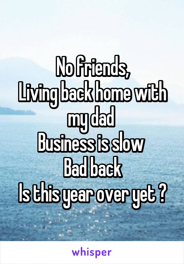 No friends,
Living back home with my dad 
Business is slow 
Bad back
Is this year over yet ?