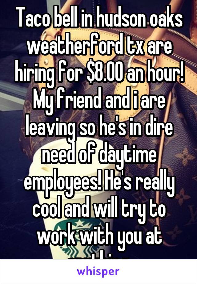 Taco bell in hudson oaks weatherford tx are hiring for $8.00 an hour! My friend and i are leaving so he's in dire need of daytime employees! He's really cool and will try to work with you at anything.