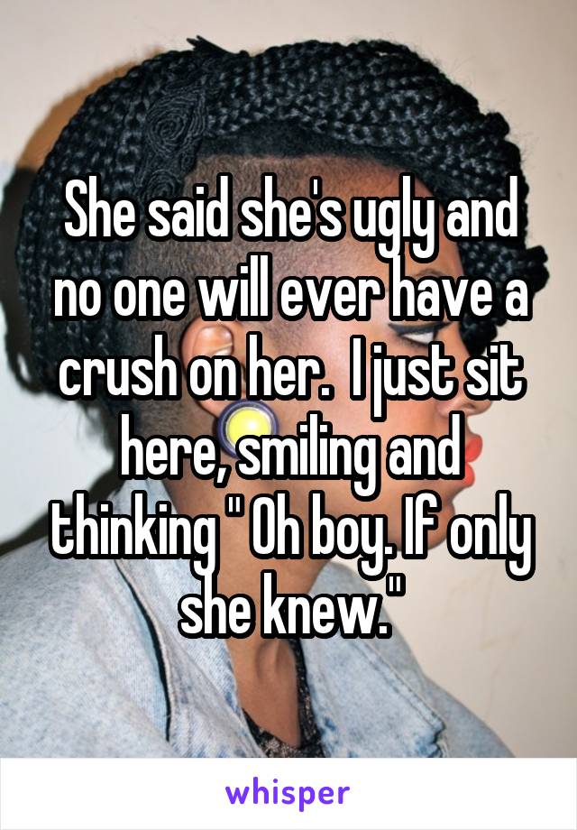 She said she's ugly and no one will ever have a crush on her.  I just sit here, smiling and thinking " Oh boy. If only she knew."