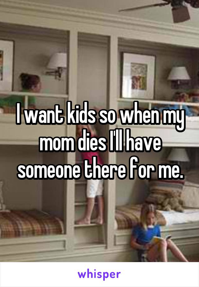 I want kids so when my mom dies I'll have someone there for me.