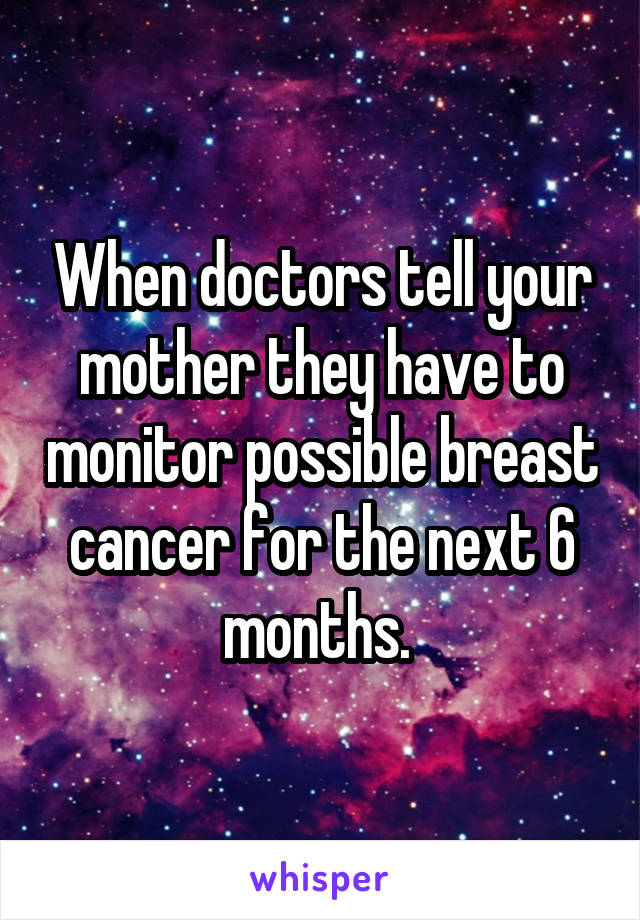 When doctors tell your mother they have to monitor possible breast cancer for the next 6 months. 