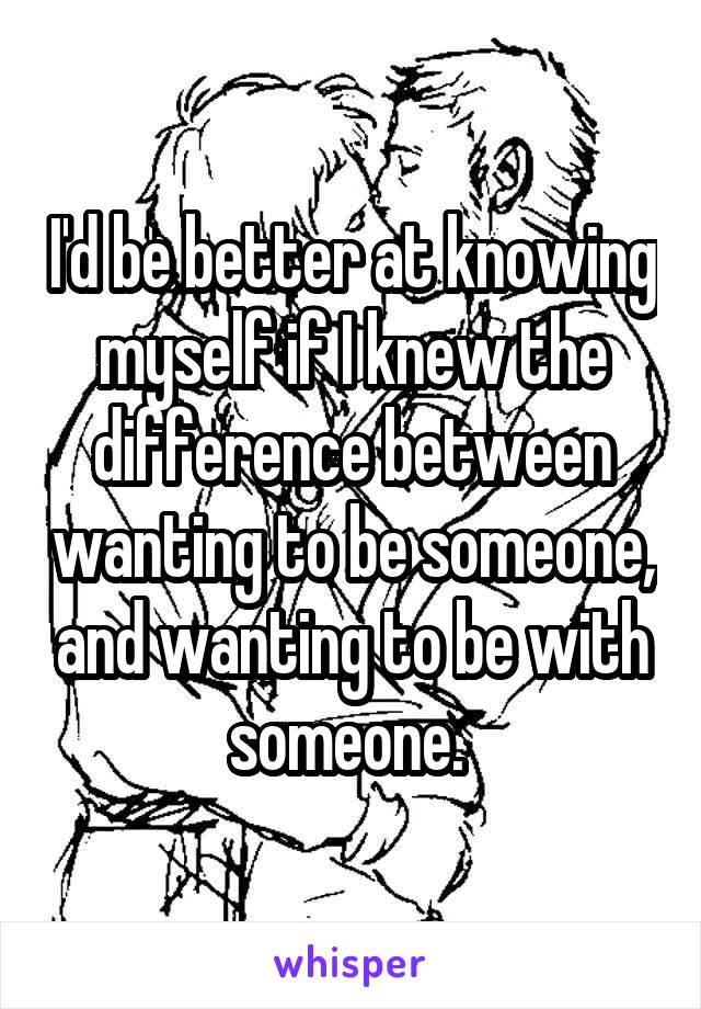 I'd be better at knowing myself if I knew the difference between wanting to be someone, and wanting to be with someone. 