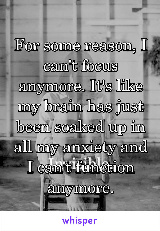 For some reason, I can't focus anymore. It's like my brain has just been soaked up in all my anxiety and I can't function anymore.