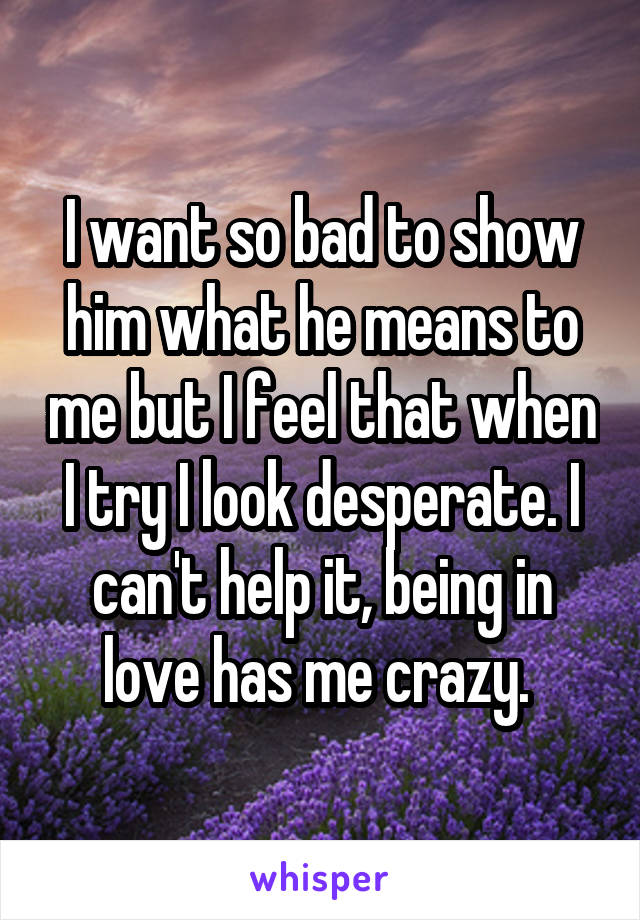 I want so bad to show him what he means to me but I feel that when I try I look desperate. I can't help it, being in love has me crazy. 