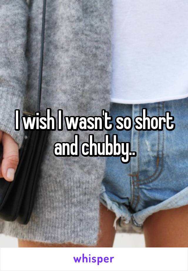 I wish I wasn't so short and chubby..