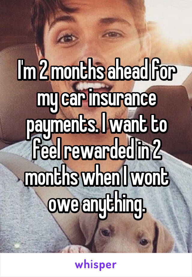 I'm 2 months ahead for my car insurance payments. I want to feel rewarded in 2 months when I wont owe anything.