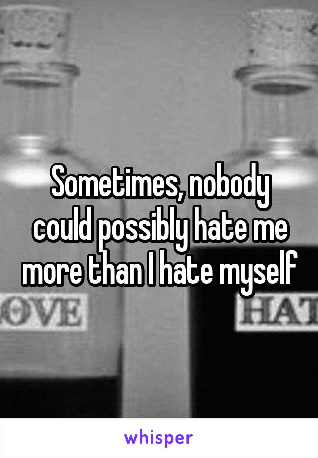 Sometimes, nobody could possibly hate me more than I hate myself