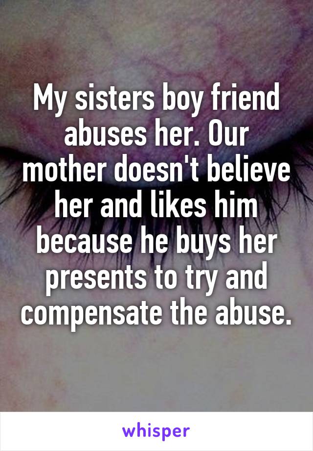 My sisters boy friend abuses her. Our mother doesn't believe her and likes him because he buys her presents to try and compensate the abuse. 