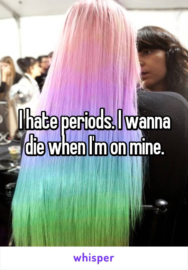 I hate periods. I wanna die when I'm on mine.