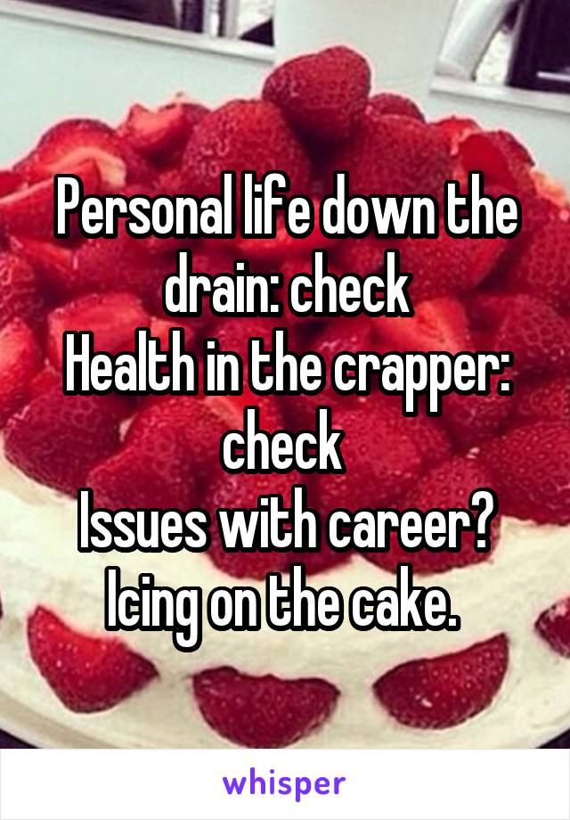 Personal life down the drain: check
Health in the crapper: check 
Issues with career? Icing on the cake. 