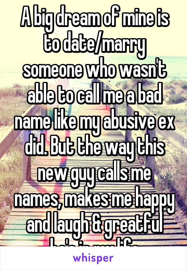 A big dream of mine is to date/marry someone who wasn't able to call me a bad name like my abusive ex did. But the way this new guy calls me names, makes me happy and laugh & greatful he's in my life