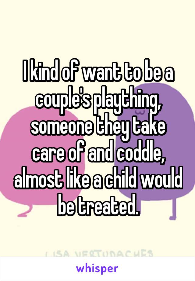 I kind of want to be a couple's plaything, someone they take care of and coddle, almost like a child would be treated.