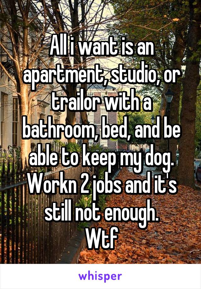 All i want is an apartment, studio, or trailor with a bathroom, bed, and be able to keep my dog. Workn 2 jobs and it's still not enough.
Wtf