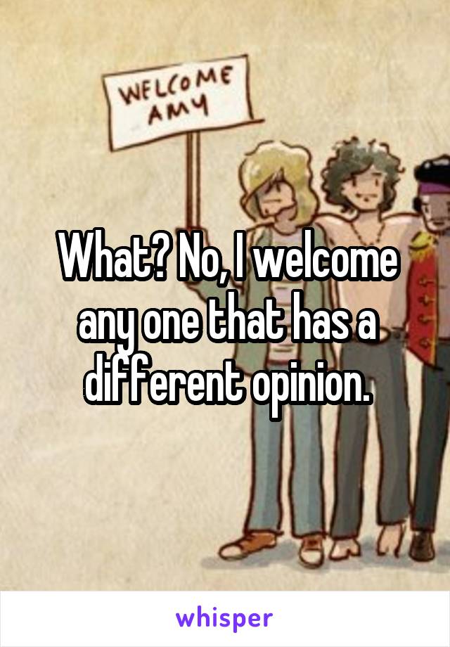 What? No, I welcome any one that has a different opinion.