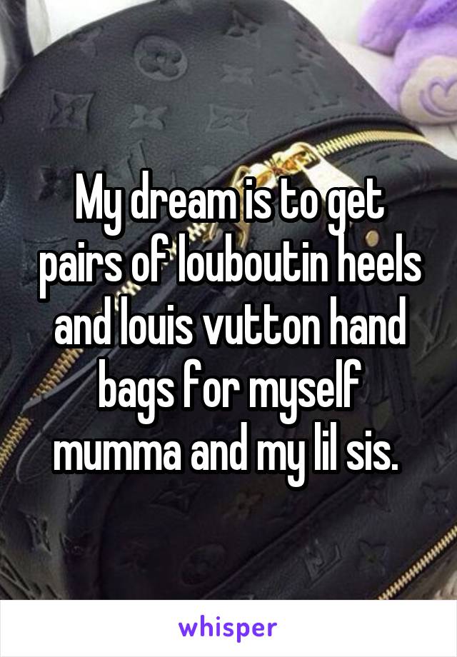 My dream is to get pairs of louboutin heels and louis vutton hand bags for myself mumma and my lil sis. 