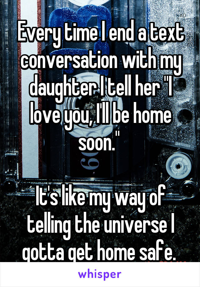 Every time I end a text conversation with my daughter I tell her "I love you, I'll be home soon." 

It's like my way of telling the universe I gotta get home safe. 