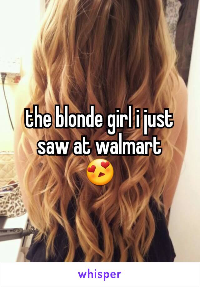 the blonde girl i just saw at walmart
😍