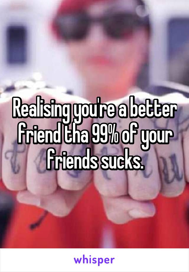 Realising you're a better friend tha 99% of your friends sucks.