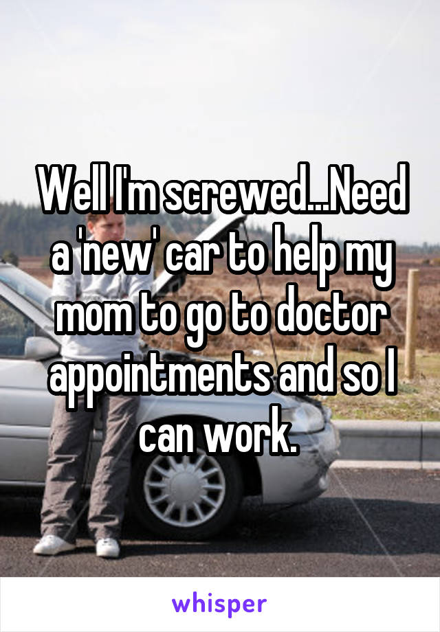 Well I'm screwed...Need a 'new' car to help my mom to go to doctor appointments and so I can work. 