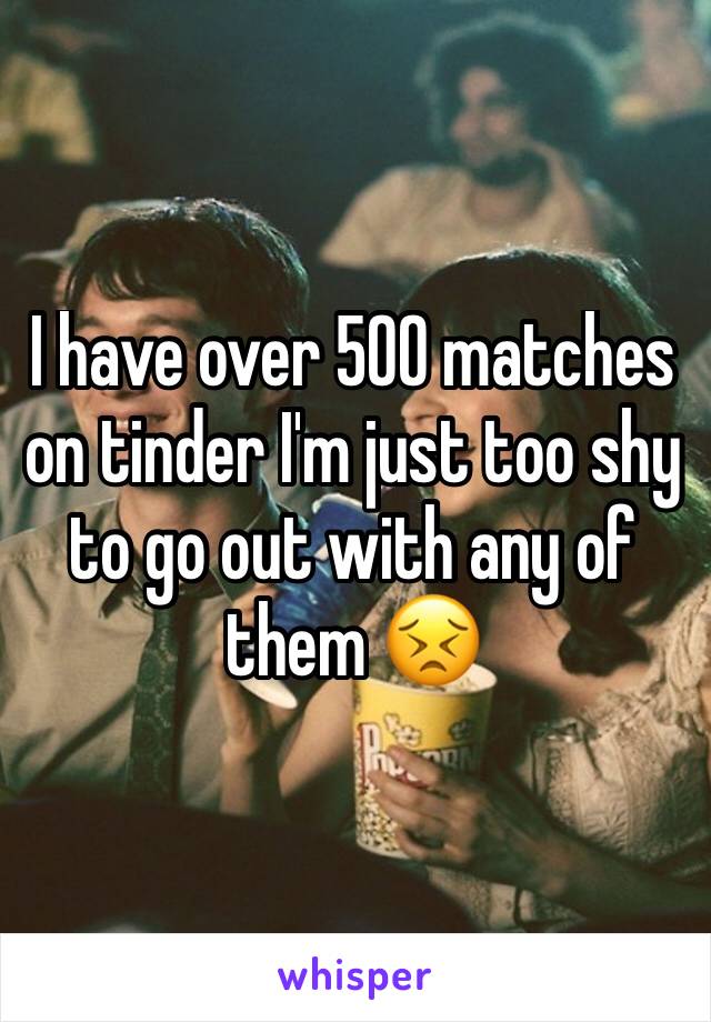 I have over 500 matches on tinder I'm just too shy to go out with any of them 😣