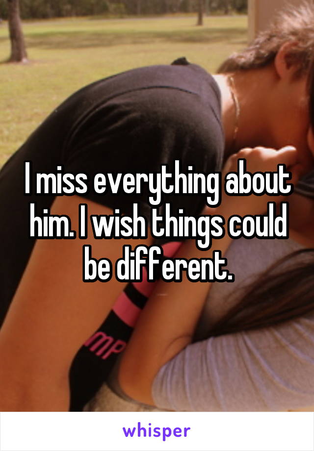 I miss everything about him. I wish things could be different.