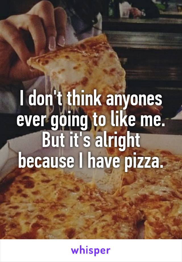 I don't think anyones ever going to like me. But it's alright because I have pizza.