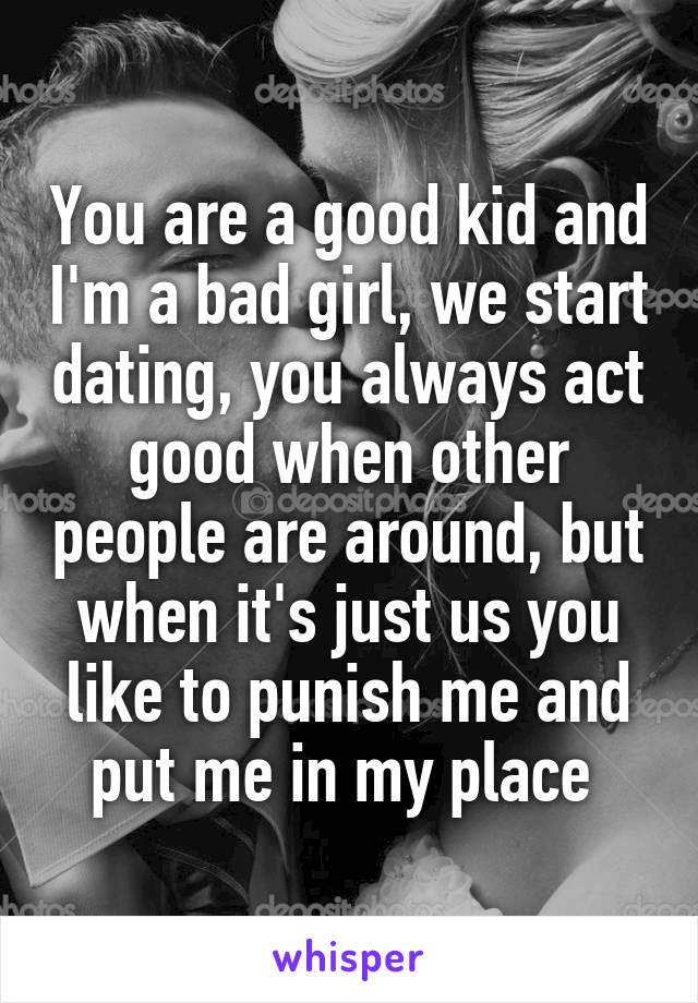 You are a good kid and I'm a bad girl, we start dating, you always act good when other people are around, but when it's just us you like to punish me and put me in my place 