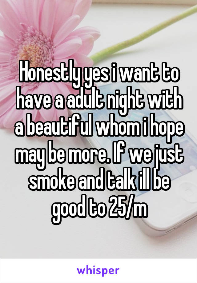 Honestly yes i want to have a adult night with a beautiful whom i hope may be more. If we just smoke and talk ill be good to 25/m