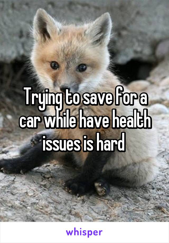 Trying to save for a car while have health issues is hard 