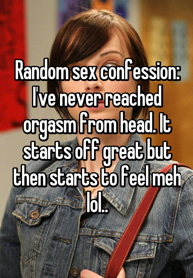 Random sex confession:
I've never reached orgasm from head. It starts off great but then starts to feel meh lol..