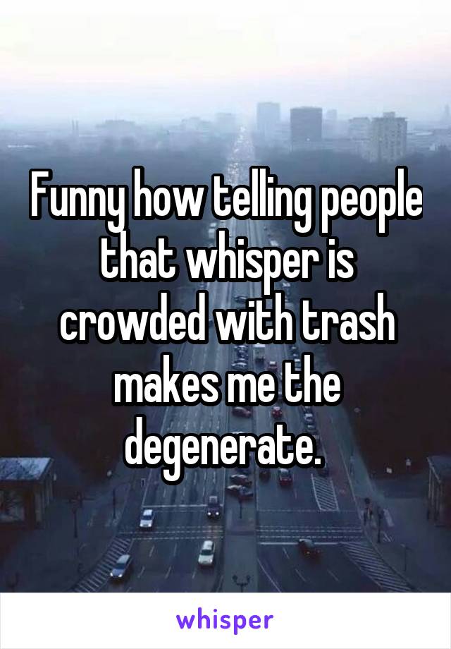 Funny how telling people that whisper is crowded with trash makes me the degenerate. 