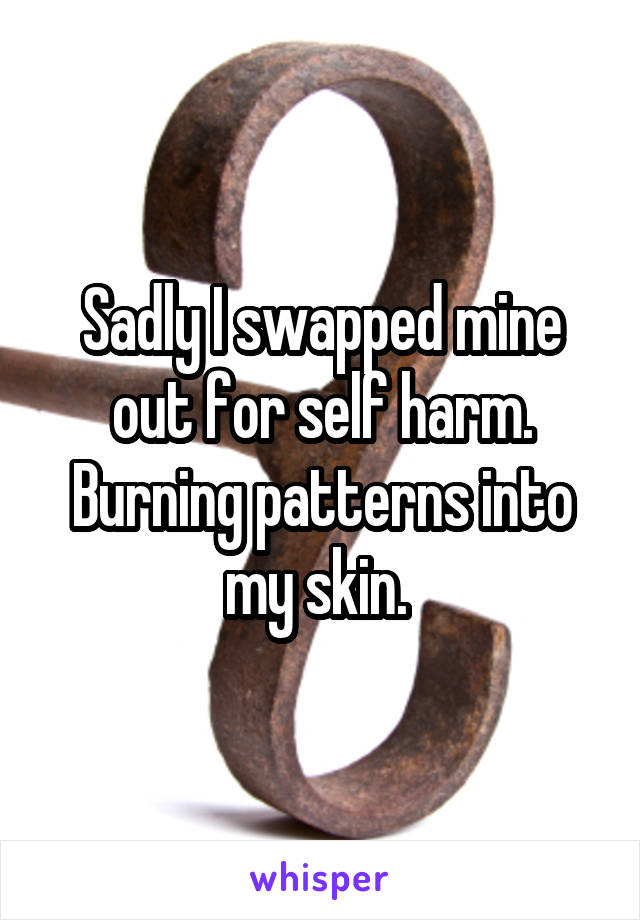 Sadly I swapped mine out for self harm. Burning patterns into my skin. 