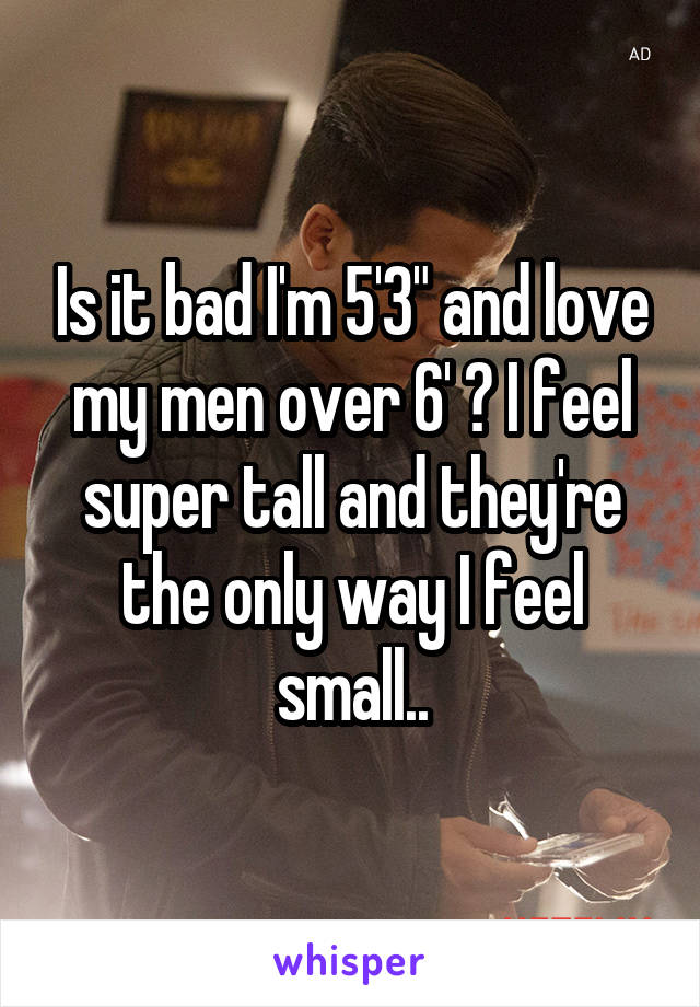 Is it bad I'm 5'3" and love my men over 6' ? I feel super tall and they're the only way I feel small..