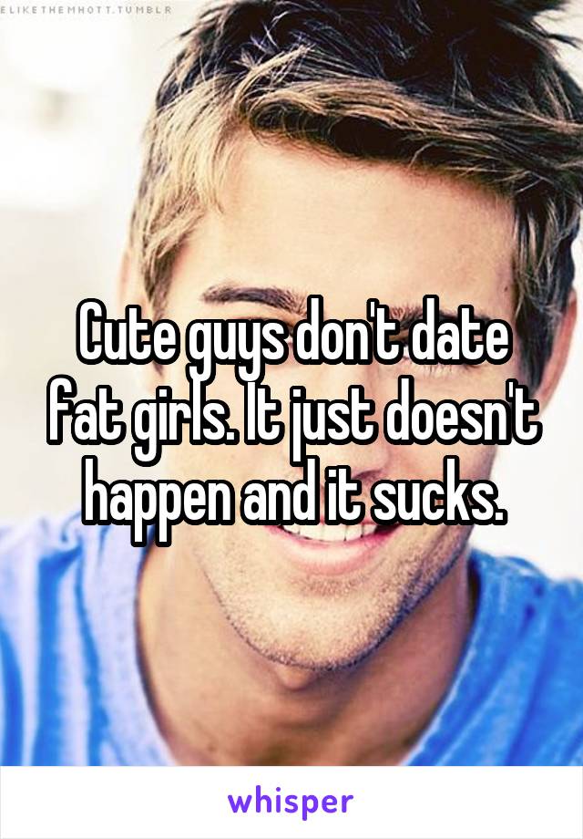 Cute guys don't date fat girls. It just doesn't happen and it sucks.