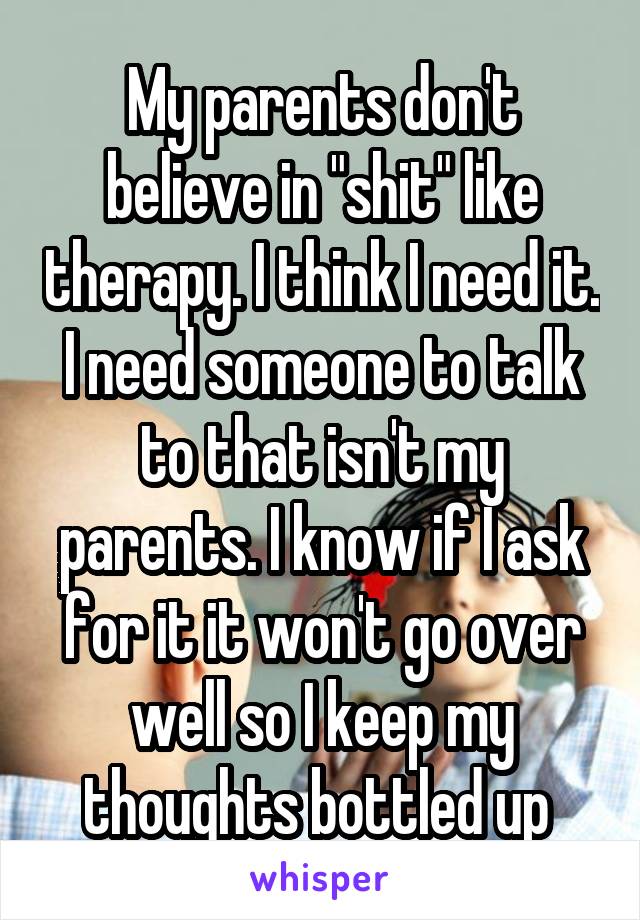 My parents don't believe in "shit" like therapy. I think I need it. I need someone to talk to that isn't my parents. I know if I ask for it it won't go over well so I keep my thoughts bottled up 