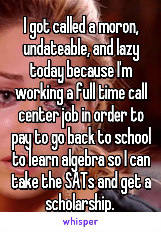 I got called a moron, undateable, and lazy today because I'm working a full time call center job in order to pay to go back to school to learn algebra so I can take the SATs and get a scholarship. 