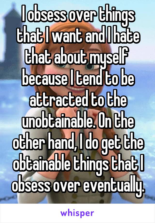 I obsess over things that I want and I hate that about myself  because I tend to be attracted to the unobtainable. On the other hand, I do get the obtainable things that I obsess over eventually. 