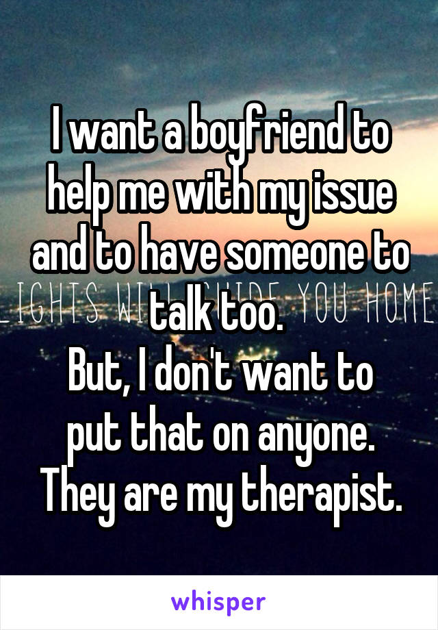 I want a boyfriend to help me with my issue and to have someone to talk too. 
But, I don't want to put that on anyone. They are my therapist.