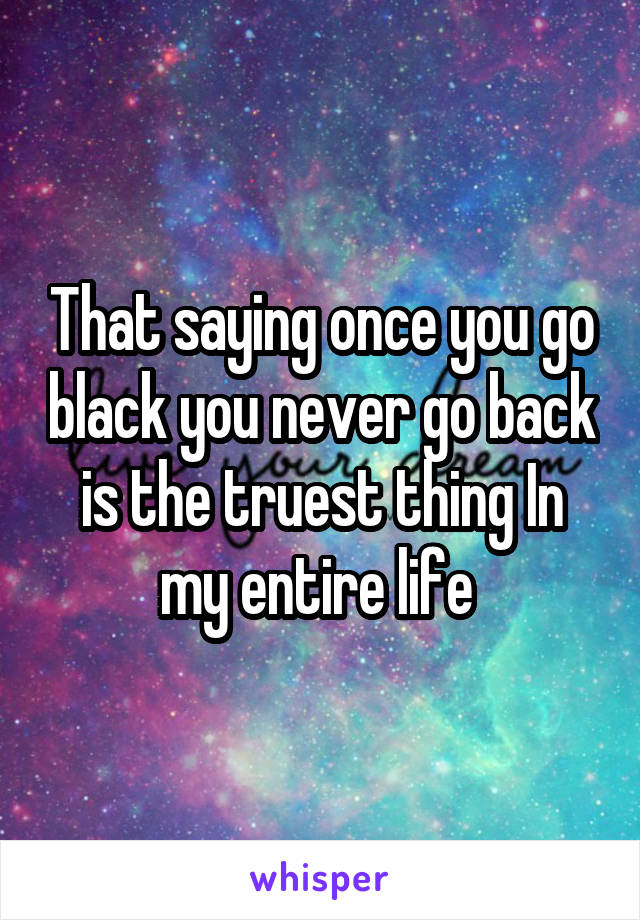 That saying once you go black you never go back is the truest thing In my entire life 